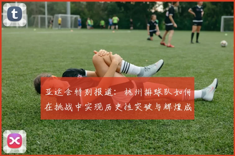 亚运会特别报道：杭州排球队如何在挑战中实现历史性突破与辉煌成就