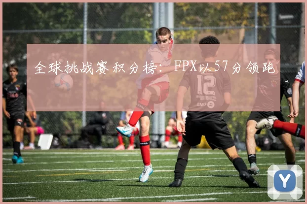 全球挑战赛积分榜：FPX以57分领跑