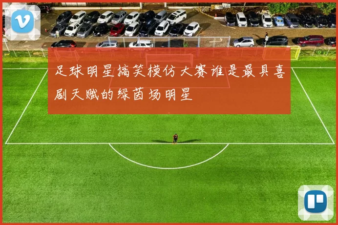 足球明星搞笑模仿大赛谁是最具喜剧天赋的绿茵场明星