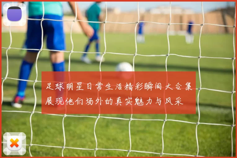 足球明星日常生活精彩瞬间大合集展现他们场外的真实魅力与风采