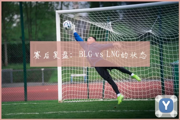 赛后复盘：BLG vs LNG的状态