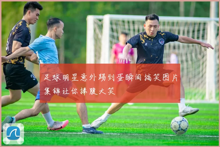 足球明星意外踢到蛋瞬间搞笑图片集锦让你捧腹大笑