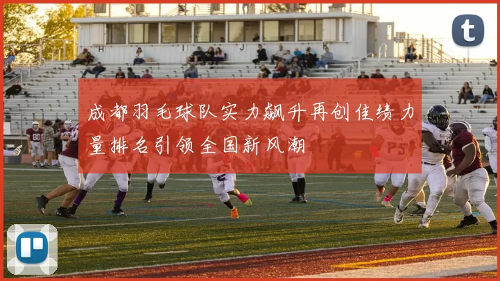 成都羽毛球队实力飙升再创佳绩力量排名引领全国新风潮