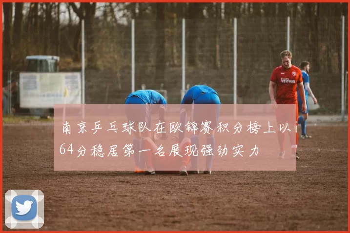 南京乒乓球队在欧锦赛积分榜上以64分稳居第一名展现强劲实力