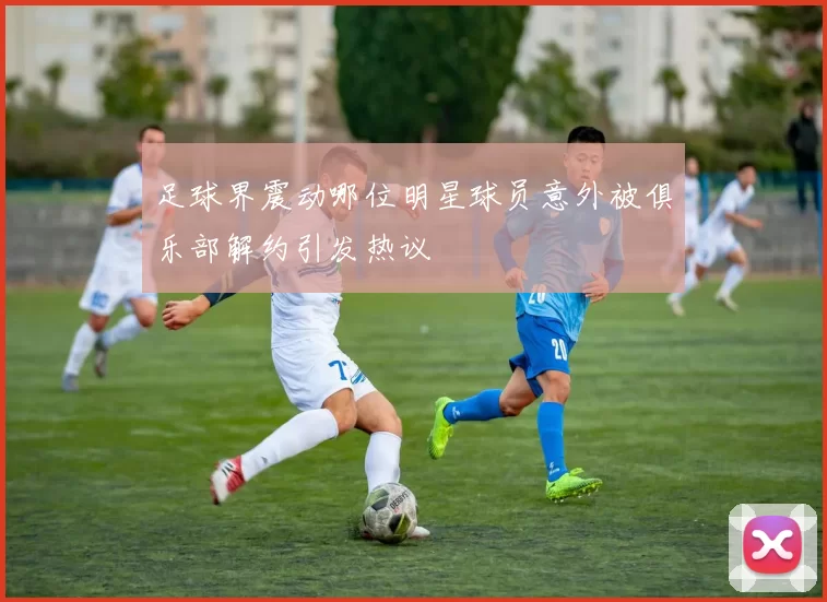足球界震动哪位明星球员意外被俱乐部解约引发热议