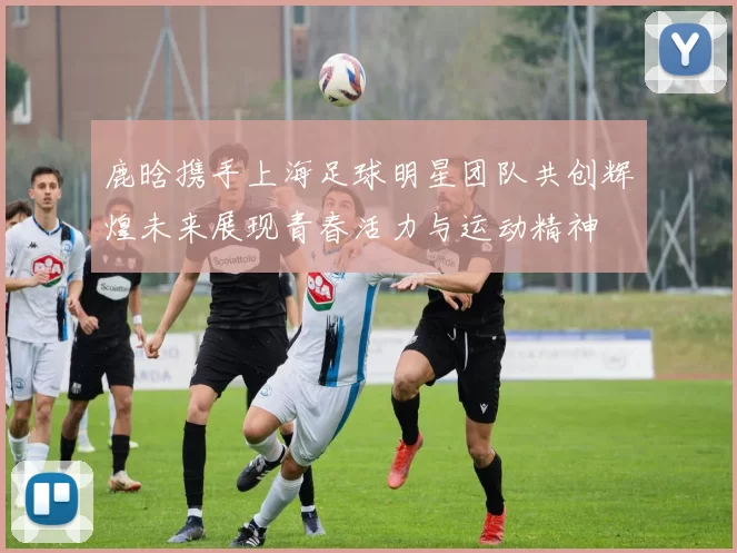 鹿晗携手上海足球明星团队共创辉煌未来展现青春活力与运动精神